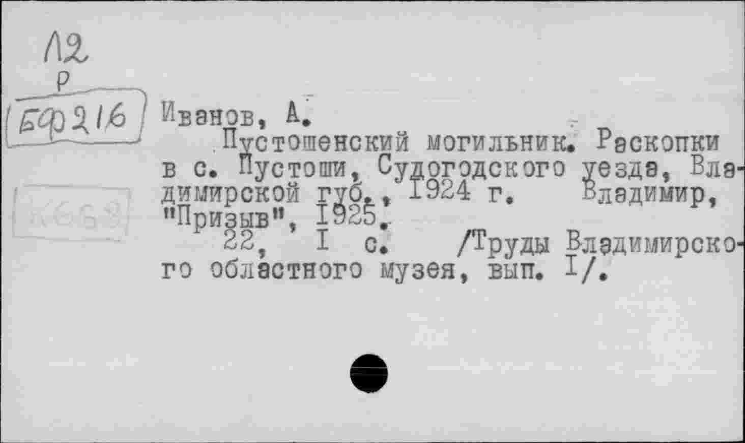 ﻿tä,
/£О)2.1б'1 Ивэнов, А.
!--1—----і Пустошенскии могильник* Раскопки
в с. Пустоши, Судогодского уезда, Вла^ димирской губ., 1924 г. Владимир, "Призыв”, 1925,.
22, I с. /Труды ВладимирскО' го областного музея, вып. I/.